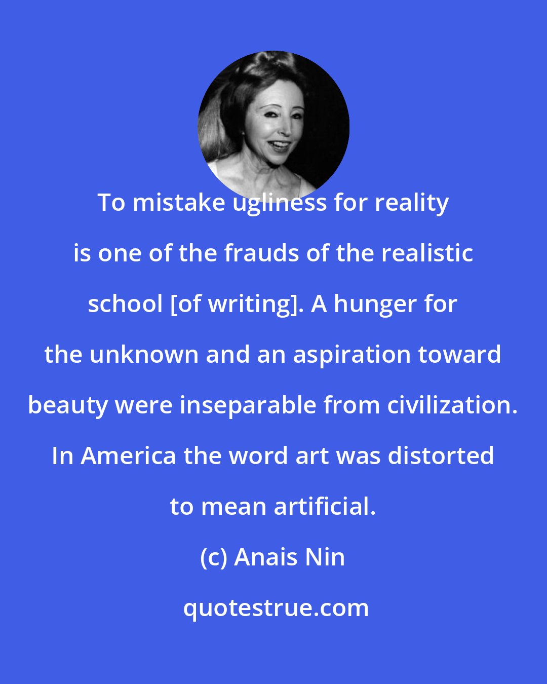 Anais Nin: To mistake ugliness for reality is one of the frauds of the realistic school [of writing]. A hunger for the unknown and an aspiration toward beauty were inseparable from civilization. In America the word art was distorted to mean artificial.