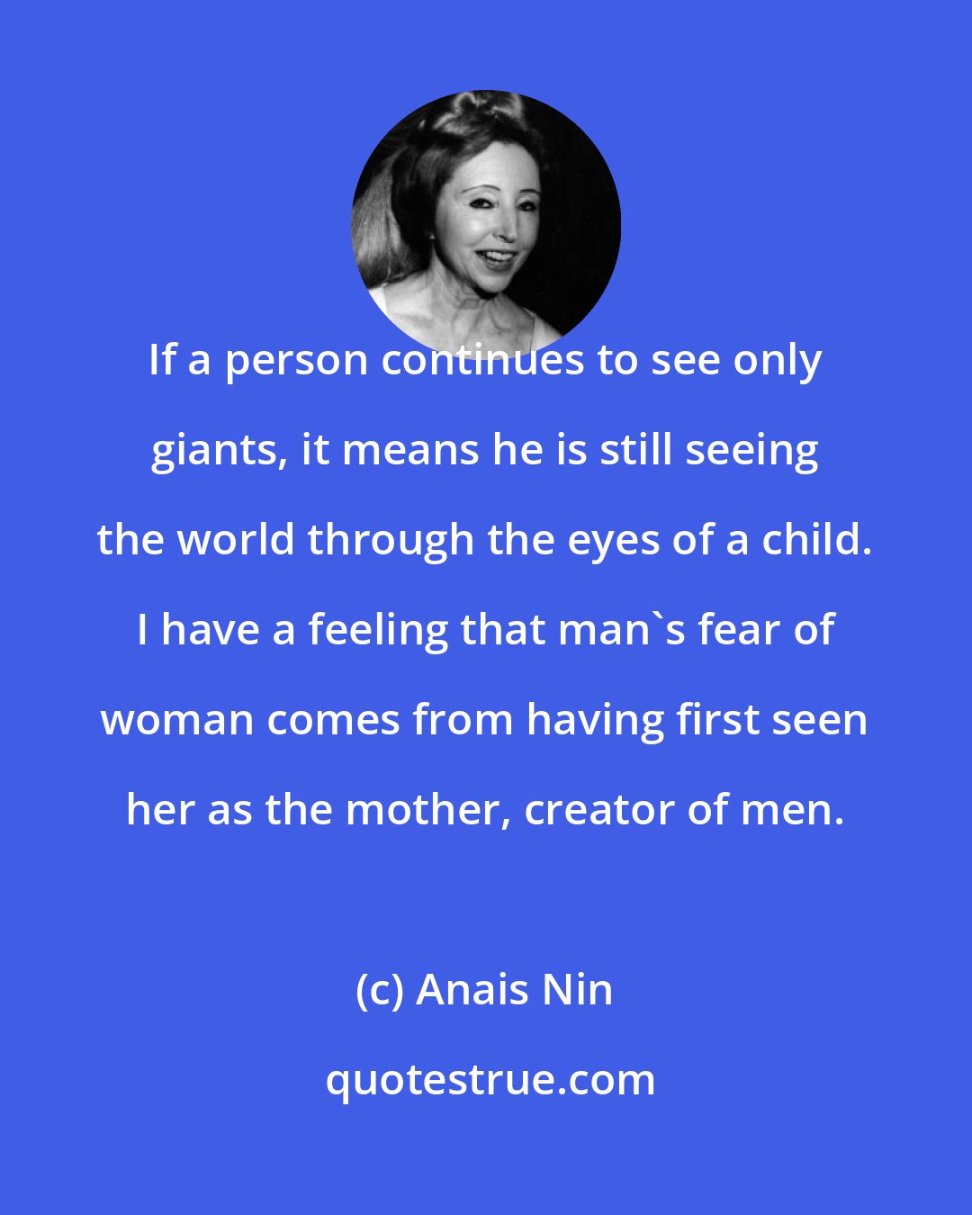 Anais Nin: If a person continues to see only giants, it means he is still seeing the world through the eyes of a child. I have a feeling that man's fear of woman comes from having first seen her as the mother, creator of men.