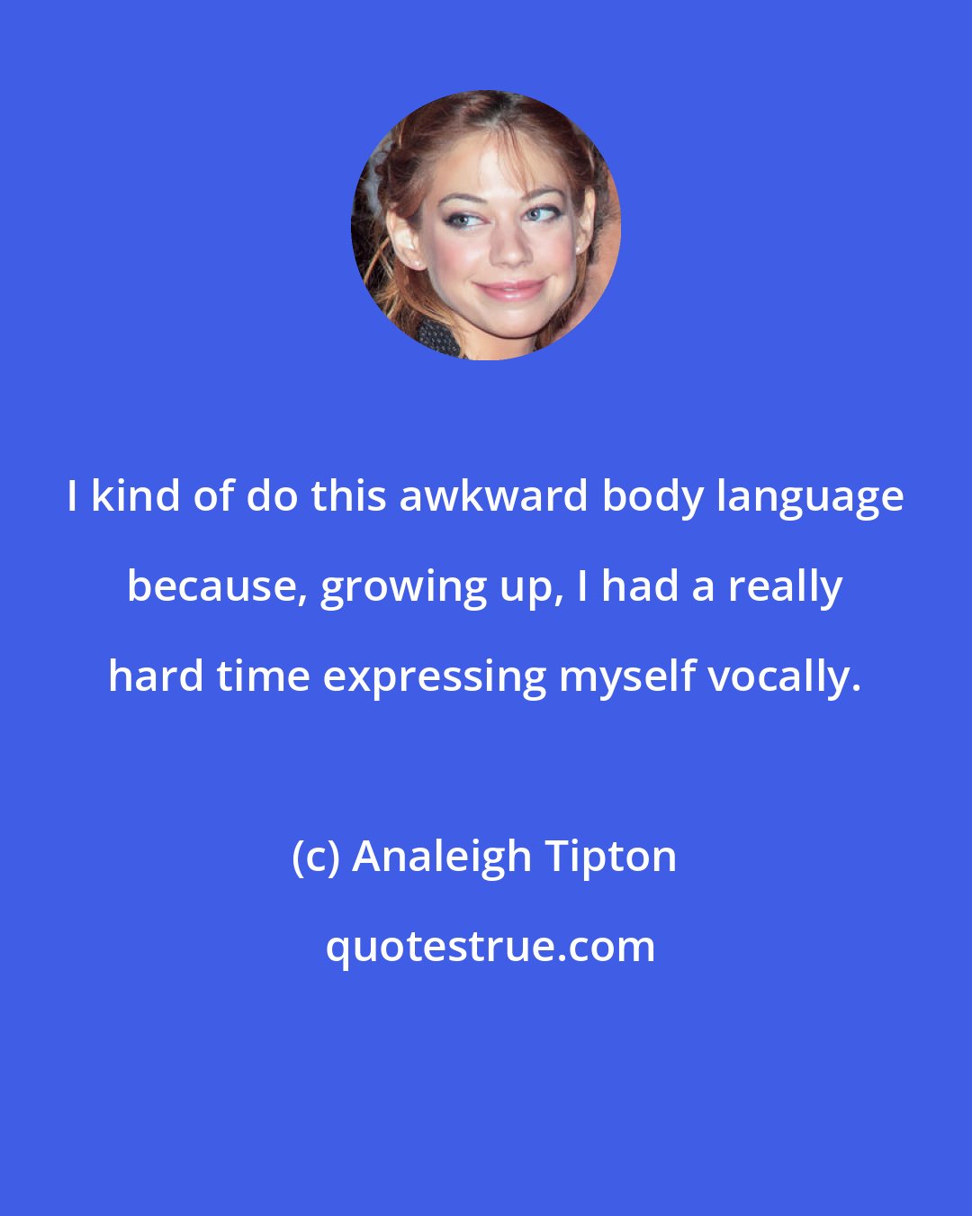Analeigh Tipton: I kind of do this awkward body language because, growing up, I had a really hard time expressing myself vocally.