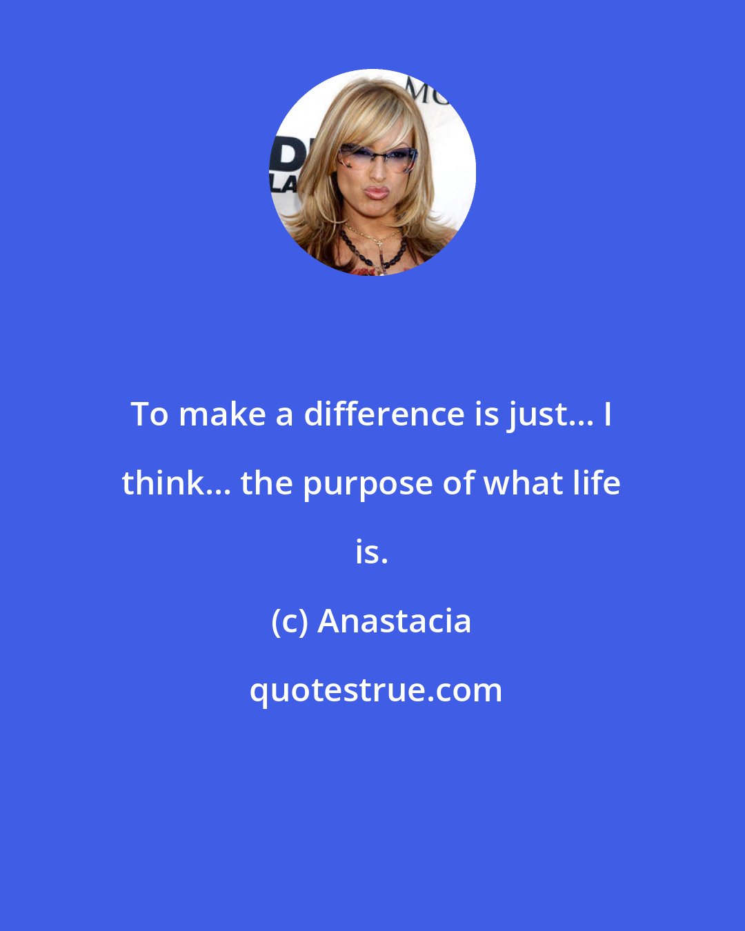 Anastacia: To make a difference is just... I think... the purpose of what life is.