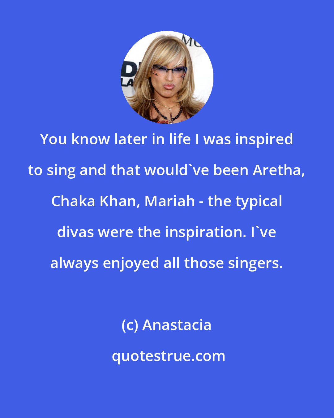 Anastacia: You know later in life I was inspired to sing and that would've been Aretha, Chaka Khan, Mariah - the typical divas were the inspiration. I've always enjoyed all those singers.