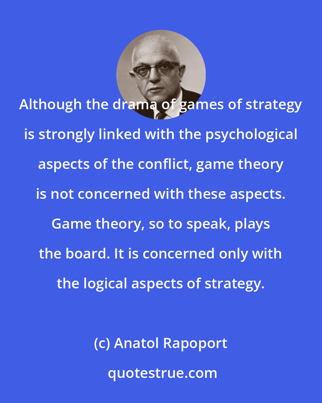 Anatol Rapoport: Although the drama of games of strategy is strongly linked with the psychological aspects of the conflict, game theory is not concerned with these aspects. Game theory, so to speak, plays the board. It is concerned only with the logical aspects of strategy.