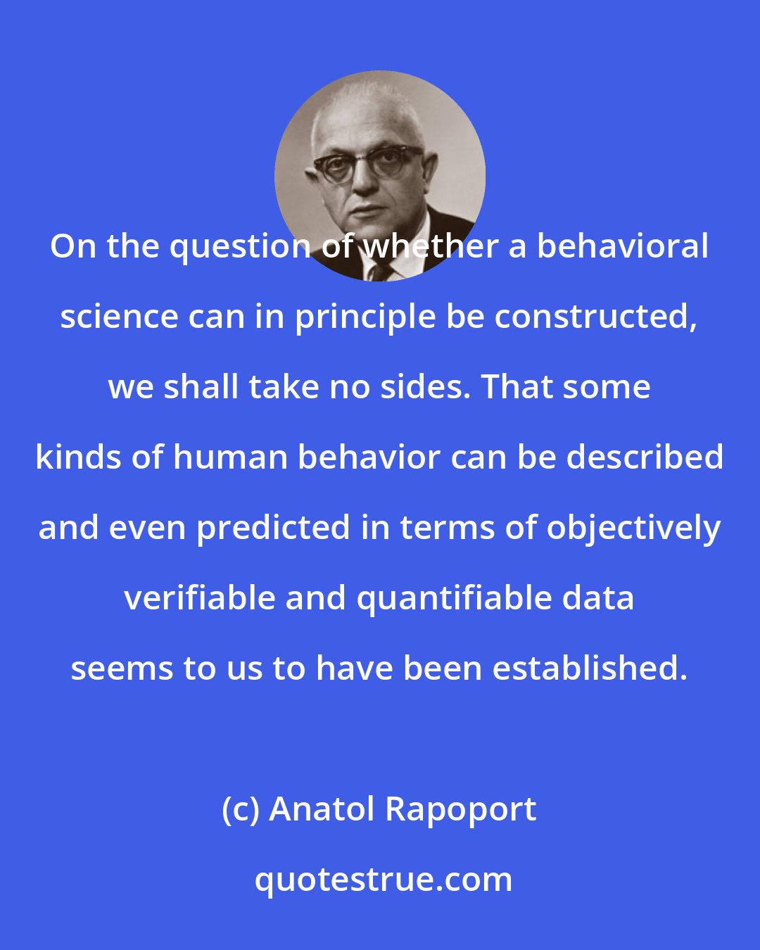 Anatol Rapoport: On the question of whether a behavioral science can in principle be constructed, we shall take no sides. That some kinds of human behavior can be described and even predicted in terms of objectively verifiable and quantifiable data seems to us to have been established.