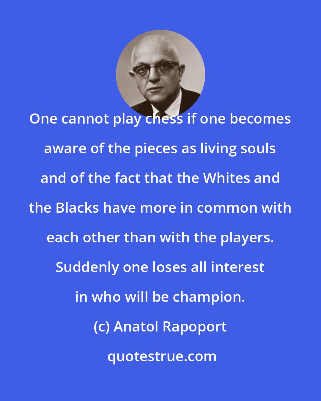 Anatol Rapoport: One cannot play chess if one becomes aware of the pieces as living souls and of the fact that the Whites and the Blacks have more in common with each other than with the players. Suddenly one loses all interest in who will be champion.