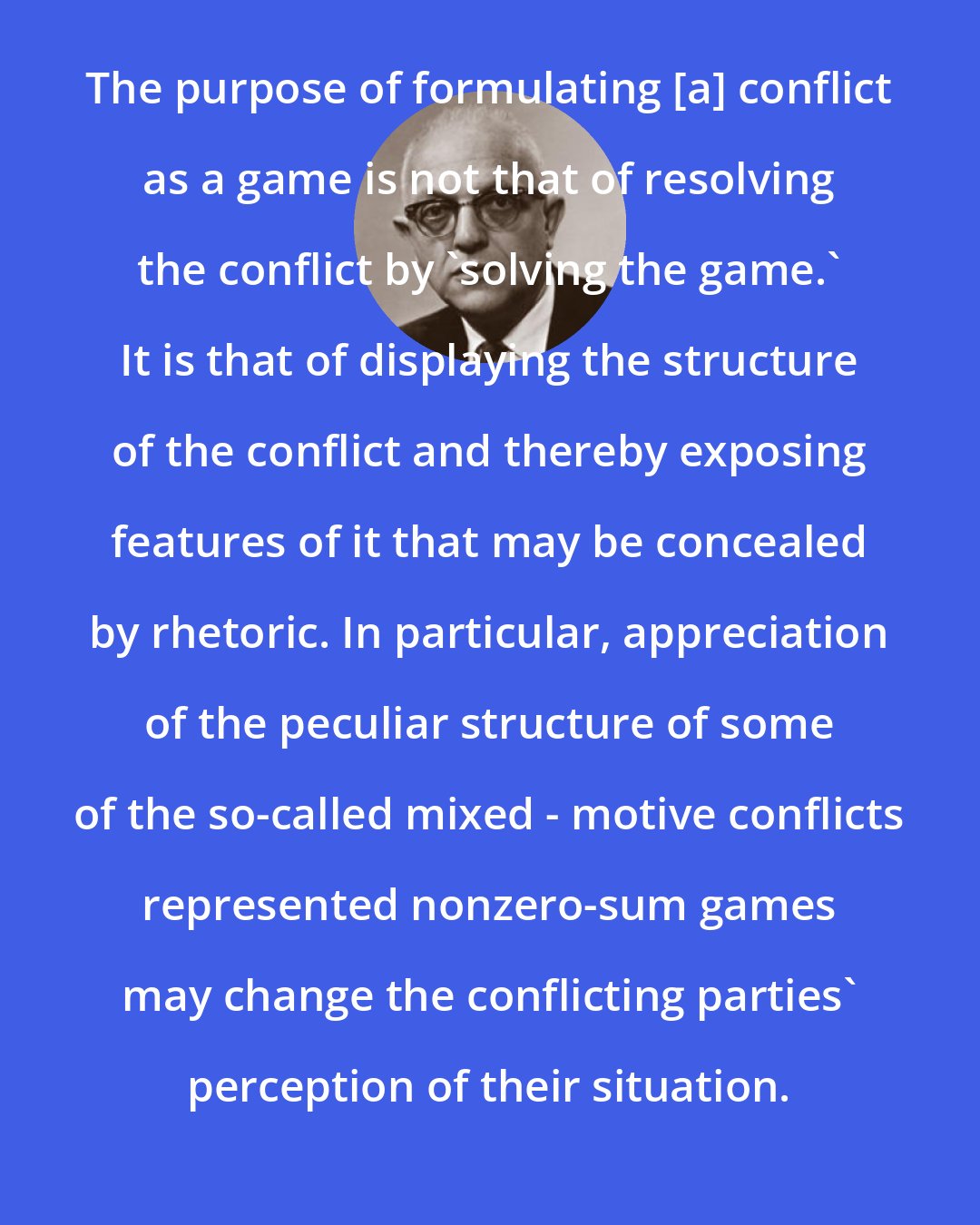 Anatol Rapoport: The purpose of formulating [a] conflict as a game is not that of resolving the conflict by 'solving the game.' It is that of displaying the structure of the conflict and thereby exposing features of it that may be concealed by rhetoric. In particular, appreciation of the peculiar structure of some of the so-called mixed - motive conflicts represented nonzero-sum games may change the conflicting parties' perception of their situation.