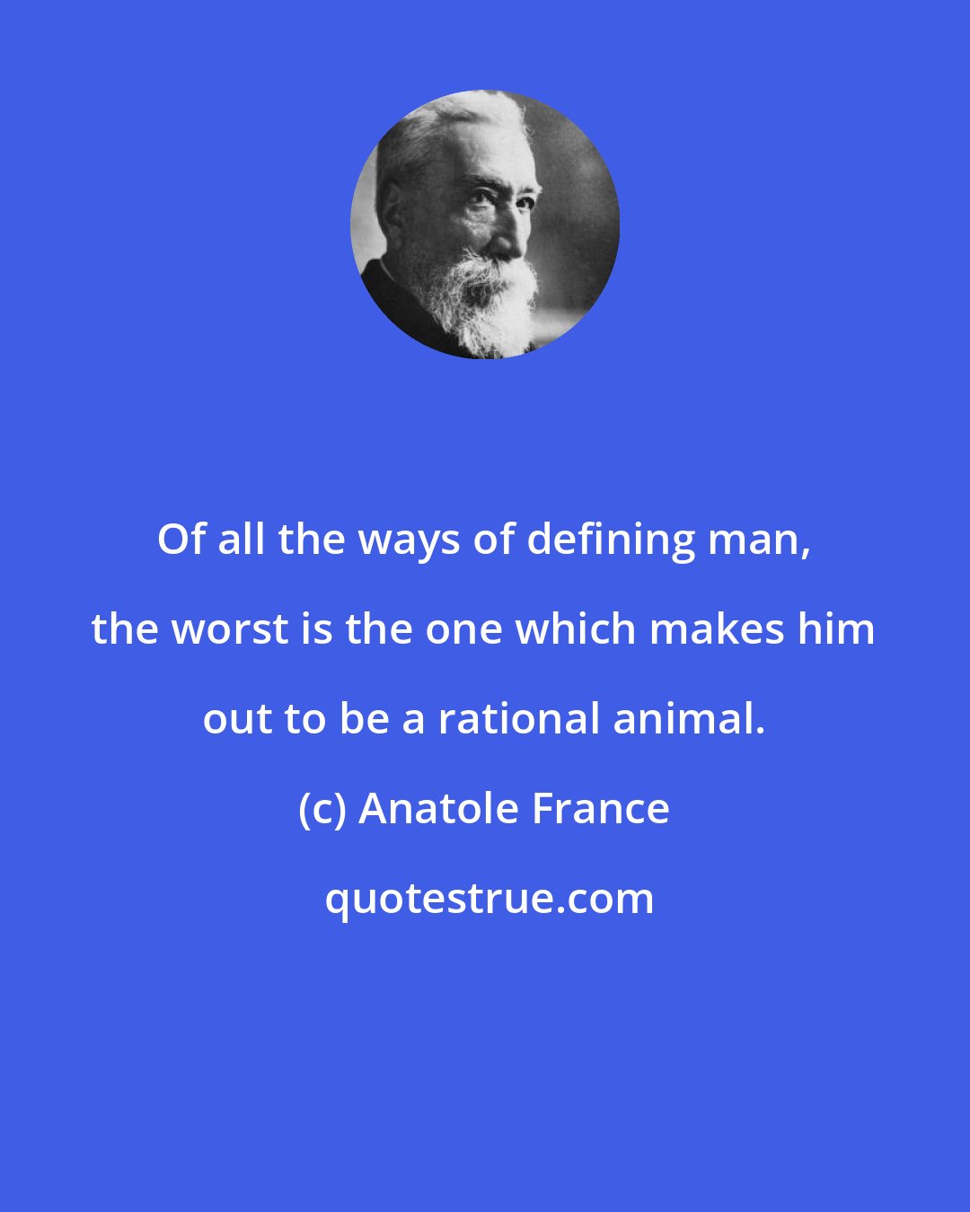 Anatole France: Of all the ways of defining man, the worst is the one which makes him out to be a rational animal.