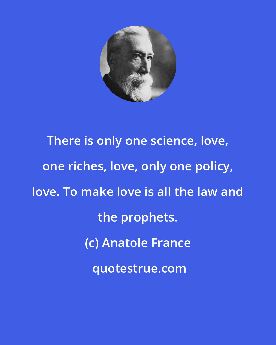 Anatole France: There is only one science, love, one riches, love, only one policy, love. To make love is all the law and the prophets.