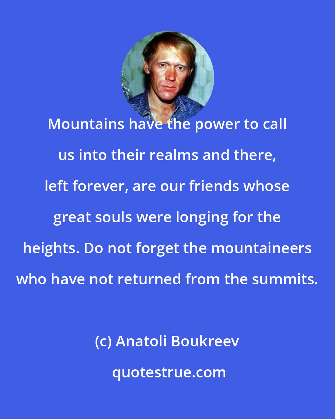 Anatoli Boukreev: Mountains have the power to call us into their realms and there, left forever, are our friends whose great souls were longing for the heights. Do not forget the mountaineers who have not returned from the summits.