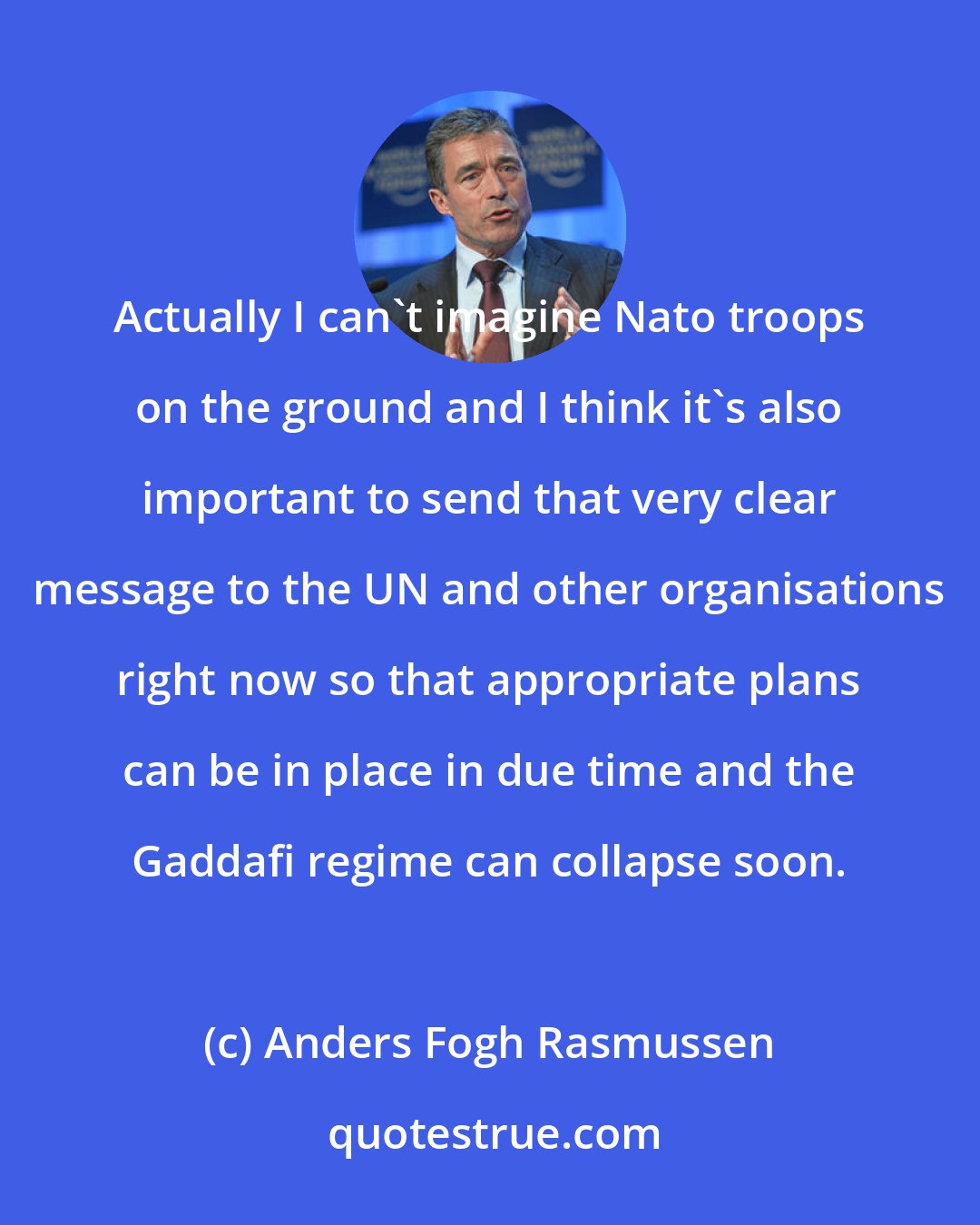 Anders Fogh Rasmussen: Actually I can't imagine Nato troops on the ground and I think it's also important to send that very clear message to the UN and other organisations right now so that appropriate plans can be in place in due time and the Gaddafi regime can collapse soon.