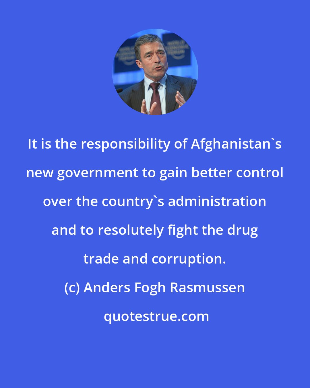 Anders Fogh Rasmussen: It is the responsibility of Afghanistan's new government to gain better control over the country's administration and to resolutely fight the drug trade and corruption.