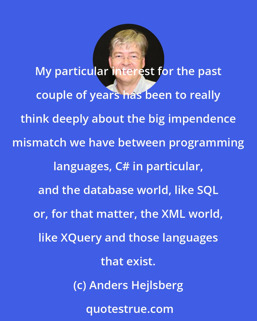 Anders Hejlsberg: My particular interest for the past couple of years has been to really think deeply about the big impendence mismatch we have between programming languages, C# in particular, and the database world, like SQL or, for that matter, the XML world, like XQuery and those languages that exist.
