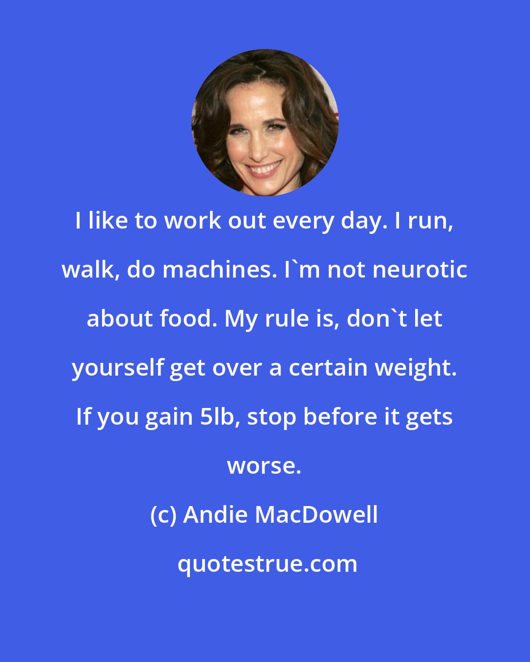 Andie MacDowell: I like to work out every day. I run, walk, do machines. I'm not neurotic about food. My rule is, don't let yourself get over a certain weight. If you gain 5lb, stop before it gets worse.