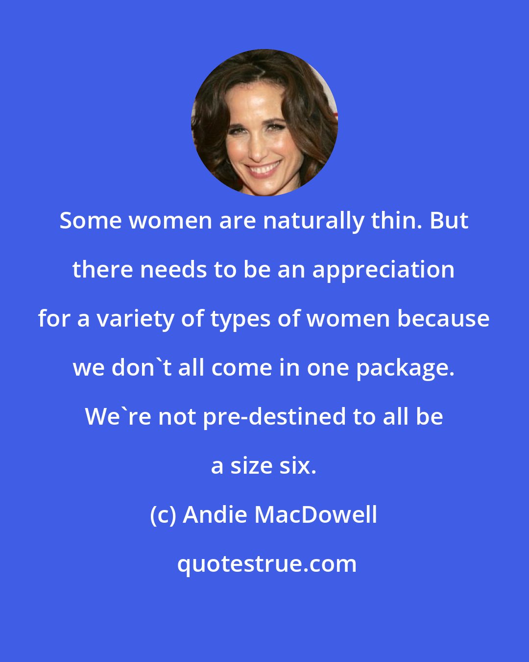 Andie MacDowell: Some women are naturally thin. But there needs to be an appreciation for a variety of types of women because we don't all come in one package. We're not pre-destined to all be a size six.