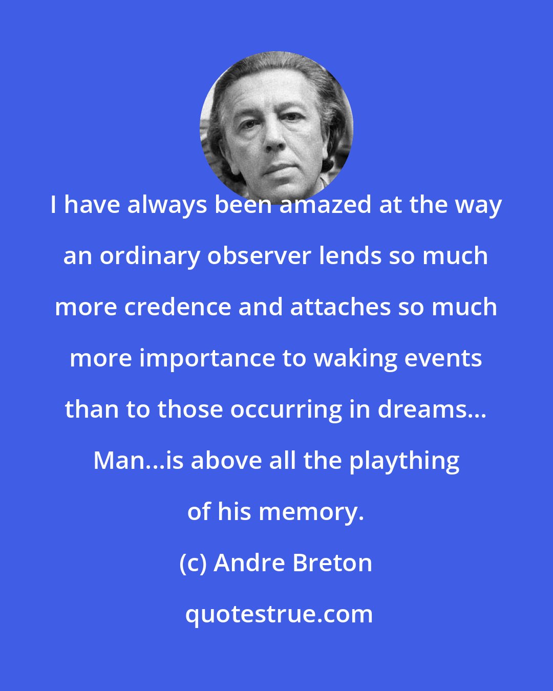 Andre Breton: I have always been amazed at the way an ordinary observer lends so much more credence and attaches so much more importance to waking events than to those occurring in dreams... Man...is above all the plaything of his memory.