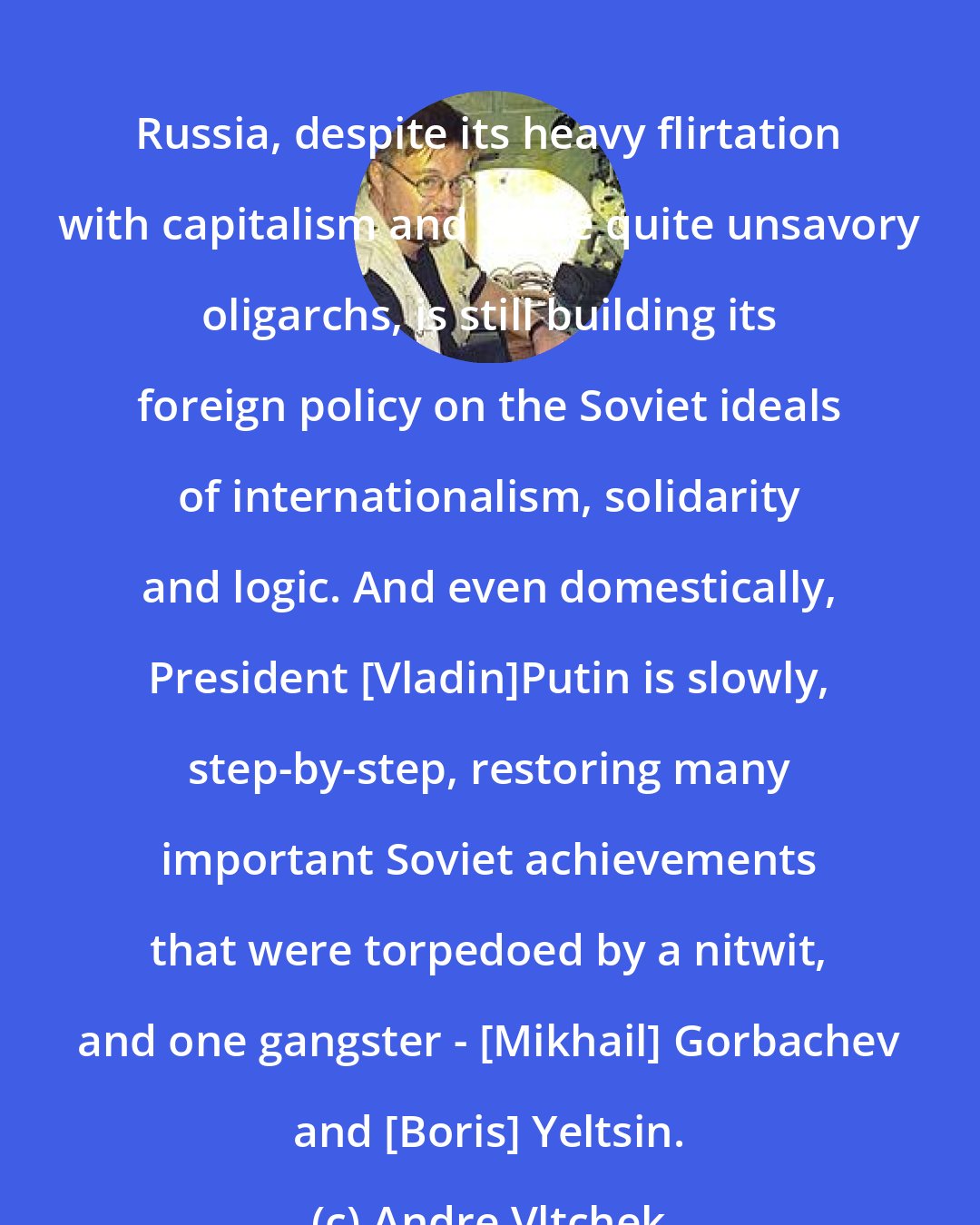 Andre Vltchek: Russia, despite its heavy flirtation with capitalism and some quite unsavory oligarchs, is still building its foreign policy on the Soviet ideals of internationalism, solidarity and logic. And even domestically, President [Vladin]Putin is slowly, step-by-step, restoring many important Soviet achievements that were torpedoed by a nitwit, and one gangster - [Mikhail] Gorbachev and [Boris] Yeltsin.