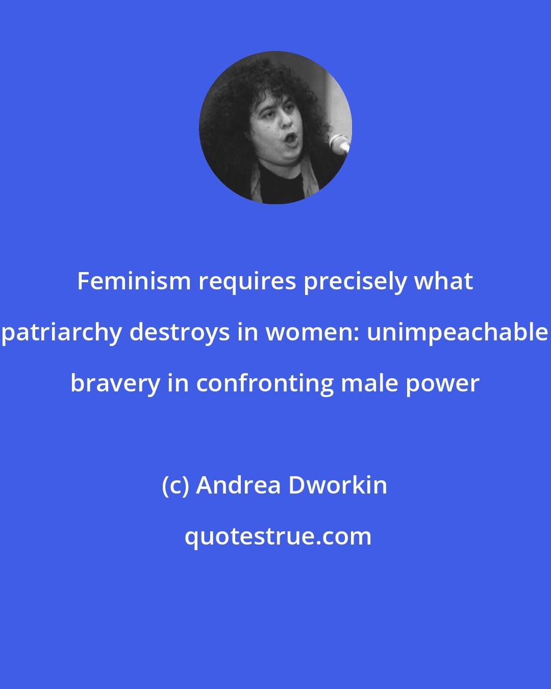 Andrea Dworkin: Feminism requires precisely what patriarchy destroys in women: unimpeachable bravery in confronting male power
