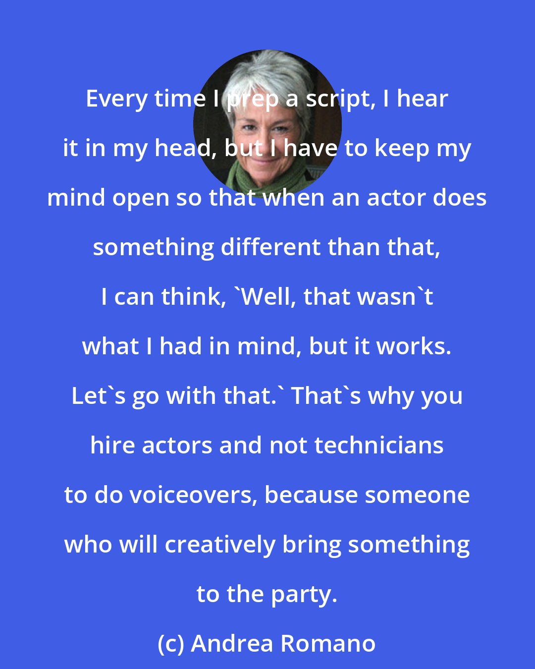 Andrea Romano: Every time I prep a script, I hear it in my head, but I have to keep my mind open so that when an actor does something different than that, I can think, 'Well, that wasn't what I had in mind, but it works. Let's go with that.' That's why you hire actors and not technicians to do voiceovers, because someone who will creatively bring something to the party.