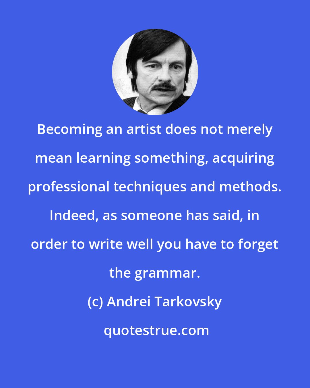Andrei Tarkovsky: Becoming an artist does not merely mean learning something, acquiring professional techniques and methods. Indeed, as someone has said, in order to write well you have to forget the grammar.