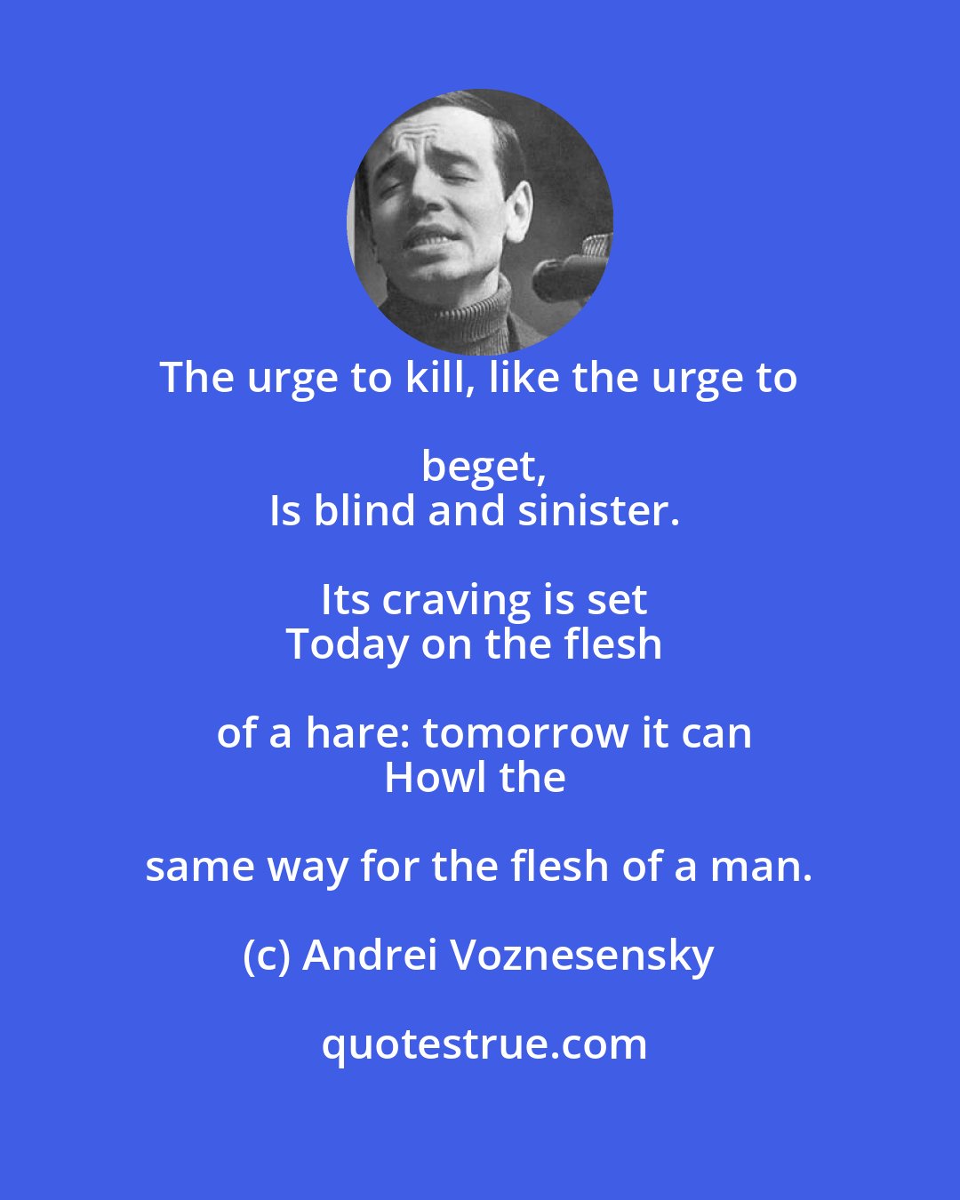Andrei Voznesensky: The urge to kill, like the urge to beget,
Is blind and sinister. Its craving is set
Today on the flesh of a hare: tomorrow it can
Howl the same way for the flesh of a man.