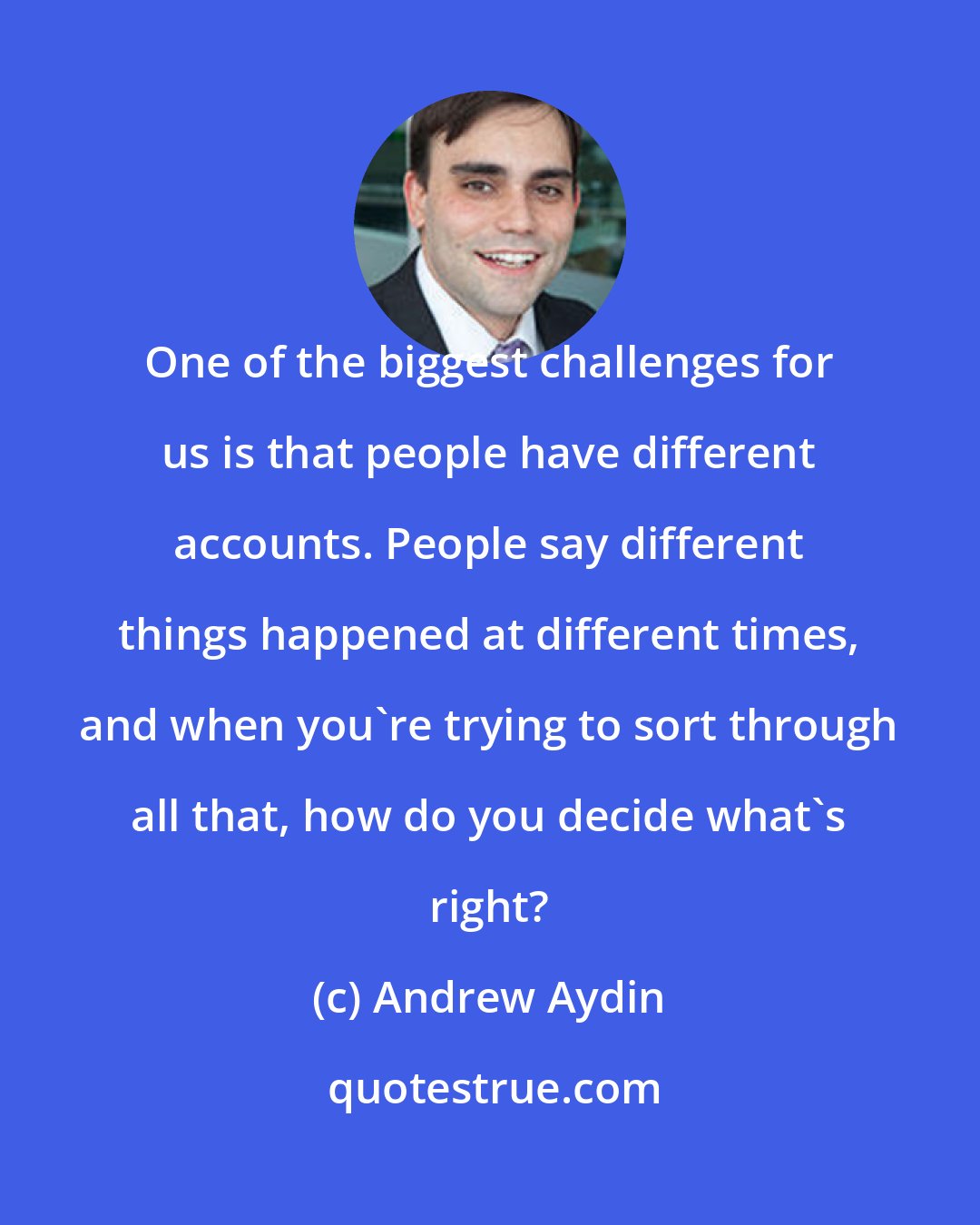 Andrew Aydin: One of the biggest challenges for us is that people have different accounts. People say different things happened at different times, and when you're trying to sort through all that, how do you decide what's right?
