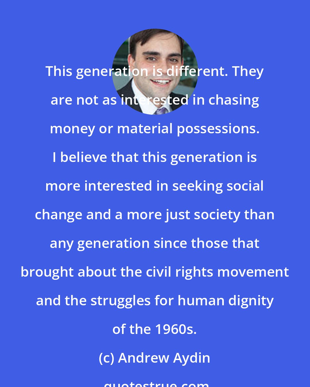 Andrew Aydin: This generation is different. They are not as interested in chasing money or material possessions. I believe that this generation is more interested in seeking social change and a more just society than any generation since those that brought about the civil rights movement and the struggles for human dignity of the 1960s.