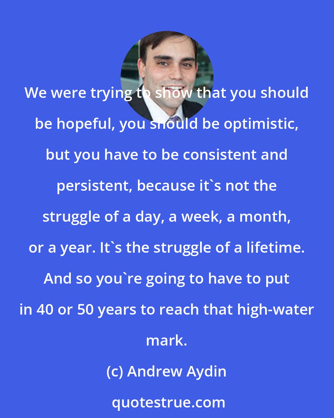 Andrew Aydin: We were trying to show that you should be hopeful, you should be optimistic, but you have to be consistent and persistent, because it's not the struggle of a day, a week, a month, or a year. It's the struggle of a lifetime. And so you're going to have to put in 40 or 50 years to reach that high-water mark.