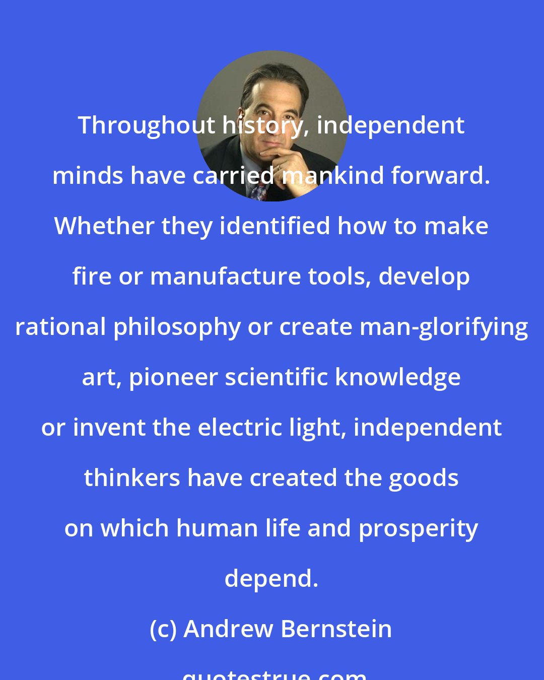 Andrew Bernstein: Throughout history, independent minds have carried mankind forward. Whether they identified how to make fire or manufacture tools, develop rational philosophy or create man-glorifying art, pioneer scientific knowledge or invent the electric light, independent thinkers have created the goods on which human life and prosperity depend.