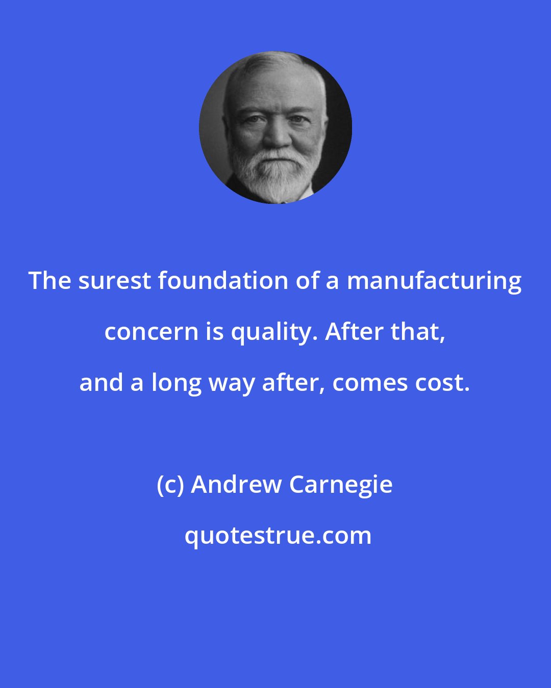Andrew Carnegie: The surest foundation of a manufacturing concern is quality. After that, and a long way after, comes cost.
