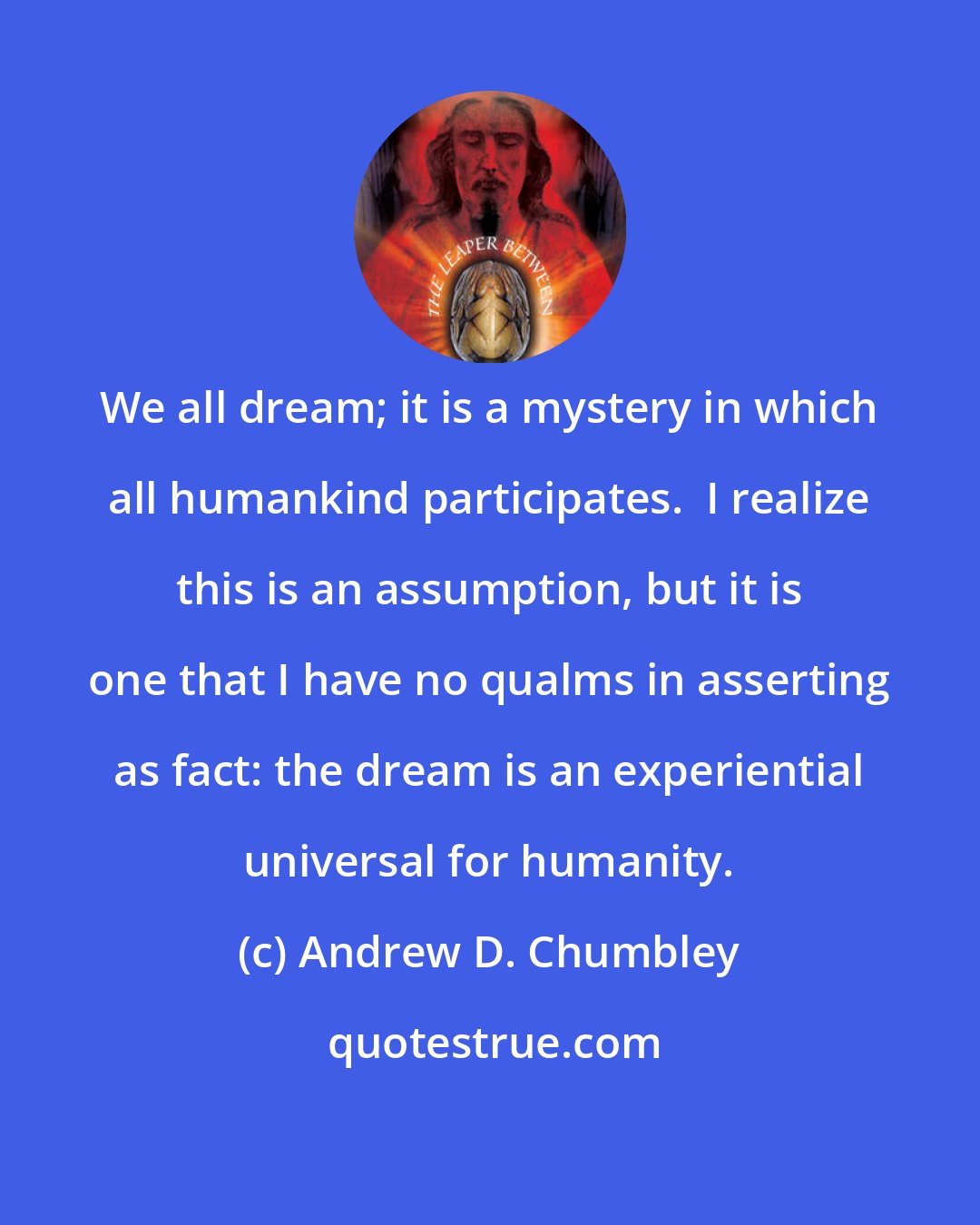 Andrew D. Chumbley: We all dream; it is a mystery in which all humankind participates.  I realize this is an assumption, but it is one that I have no qualms in asserting as fact: the dream is an experiential universal for humanity.