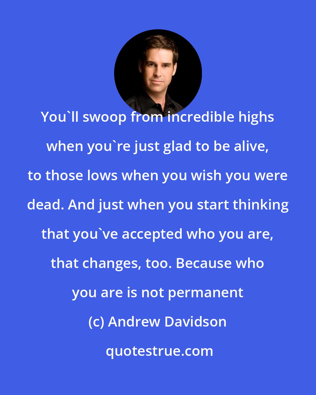 Andrew Davidson: You'll swoop from incredible highs when you're just glad to be alive, to those lows when you wish you were dead. And just when you start thinking that you've accepted who you are, that changes, too. Because who you are is not permanent