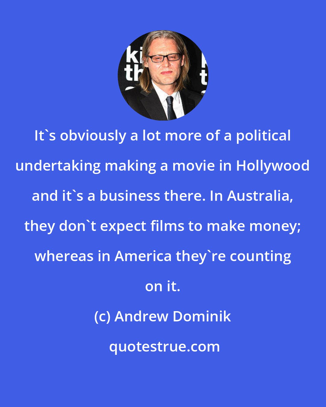 Andrew Dominik: It's obviously a lot more of a political undertaking making a movie in Hollywood and it's a business there. In Australia, they don't expect films to make money; whereas in America they're counting on it.