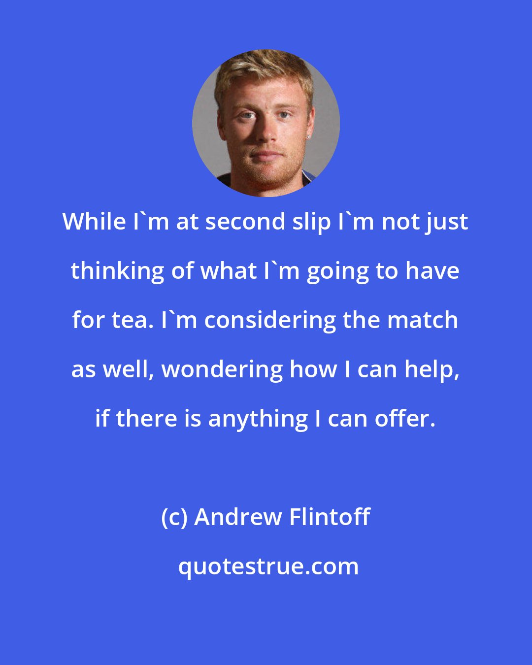 Andrew Flintoff: While I'm at second slip I'm not just thinking of what I'm going to have for tea. I'm considering the match as well, wondering how I can help, if there is anything I can offer.