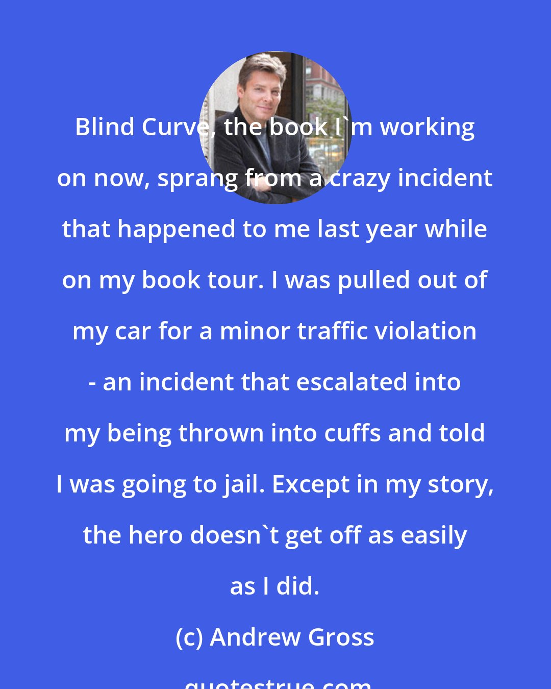 Andrew Gross: Blind Curve, the book I'm working on now, sprang from a crazy incident that happened to me last year while on my book tour. I was pulled out of my car for a minor traffic violation - an incident that escalated into my being thrown into cuffs and told I was going to jail. Except in my story, the hero doesn't get off as easily as I did.