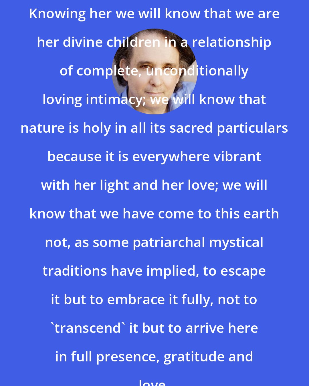 Andrew Harvey: Knowing her we will know that we are her divine children in a relationship of complete, unconditionally loving intimacy; we will know that nature is holy in all its sacred particulars because it is everywhere vibrant with her light and her love; we will know that we have come to this earth not, as some patriarchal mystical traditions have implied, to escape it but to embrace it fully, not to 'transcend' it but to arrive here in full presence, gratitude and love.