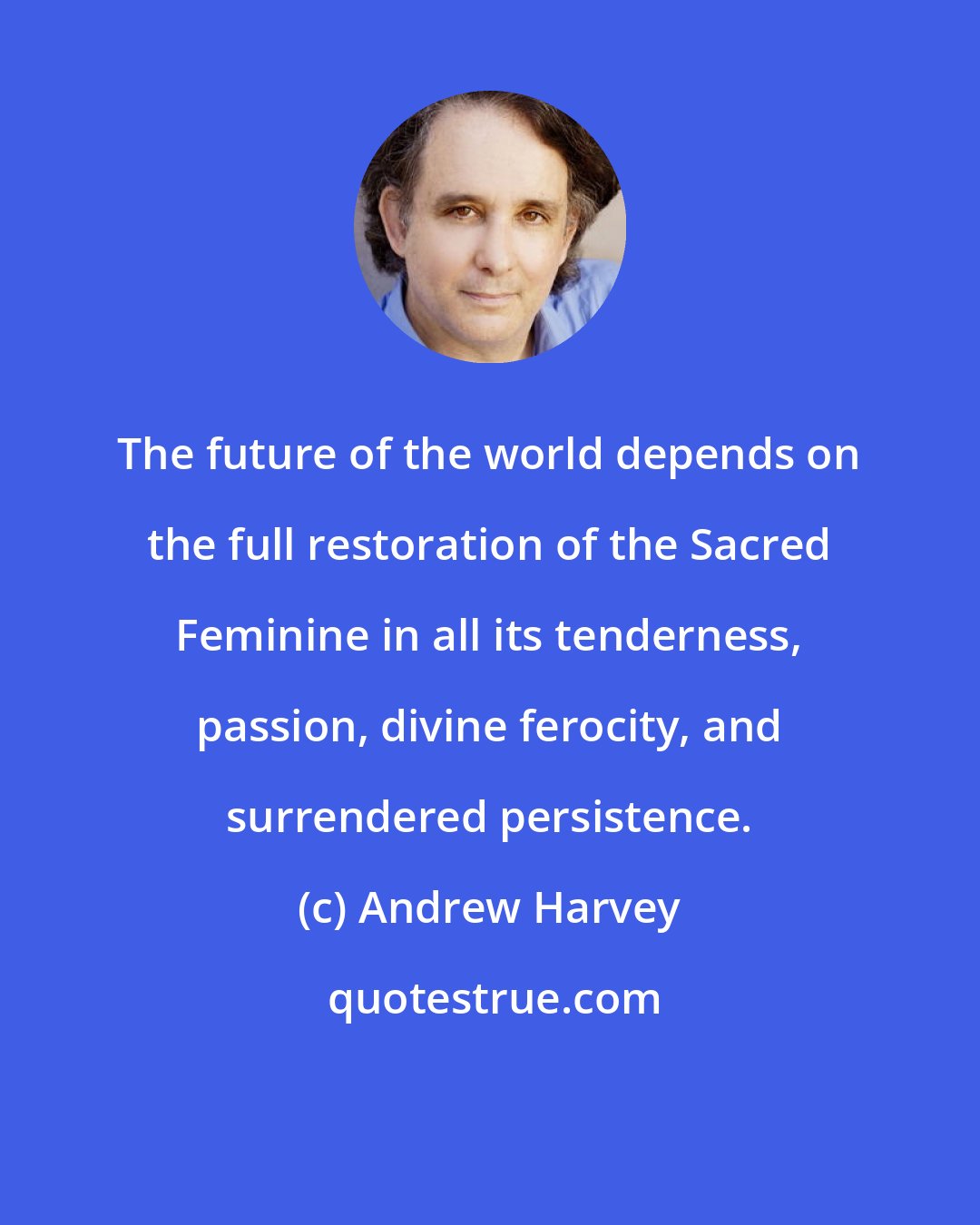 Andrew Harvey: The future of the world depends on the full restoration of the Sacred Feminine in all its tenderness, passion, divine ferocity, and surrendered persistence.
