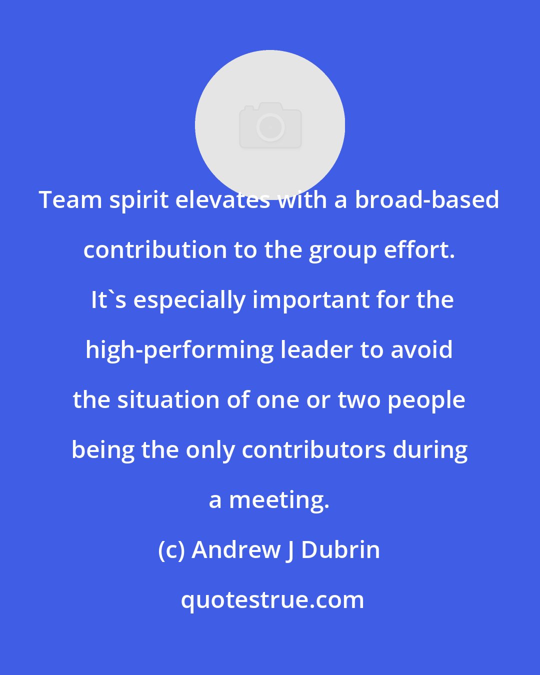 Andrew J Dubrin: Team spirit elevates with a broad-based contribution to the group effort.  It's especially important for the high-performing leader to avoid the situation of one or two people being the only contributors during a meeting.