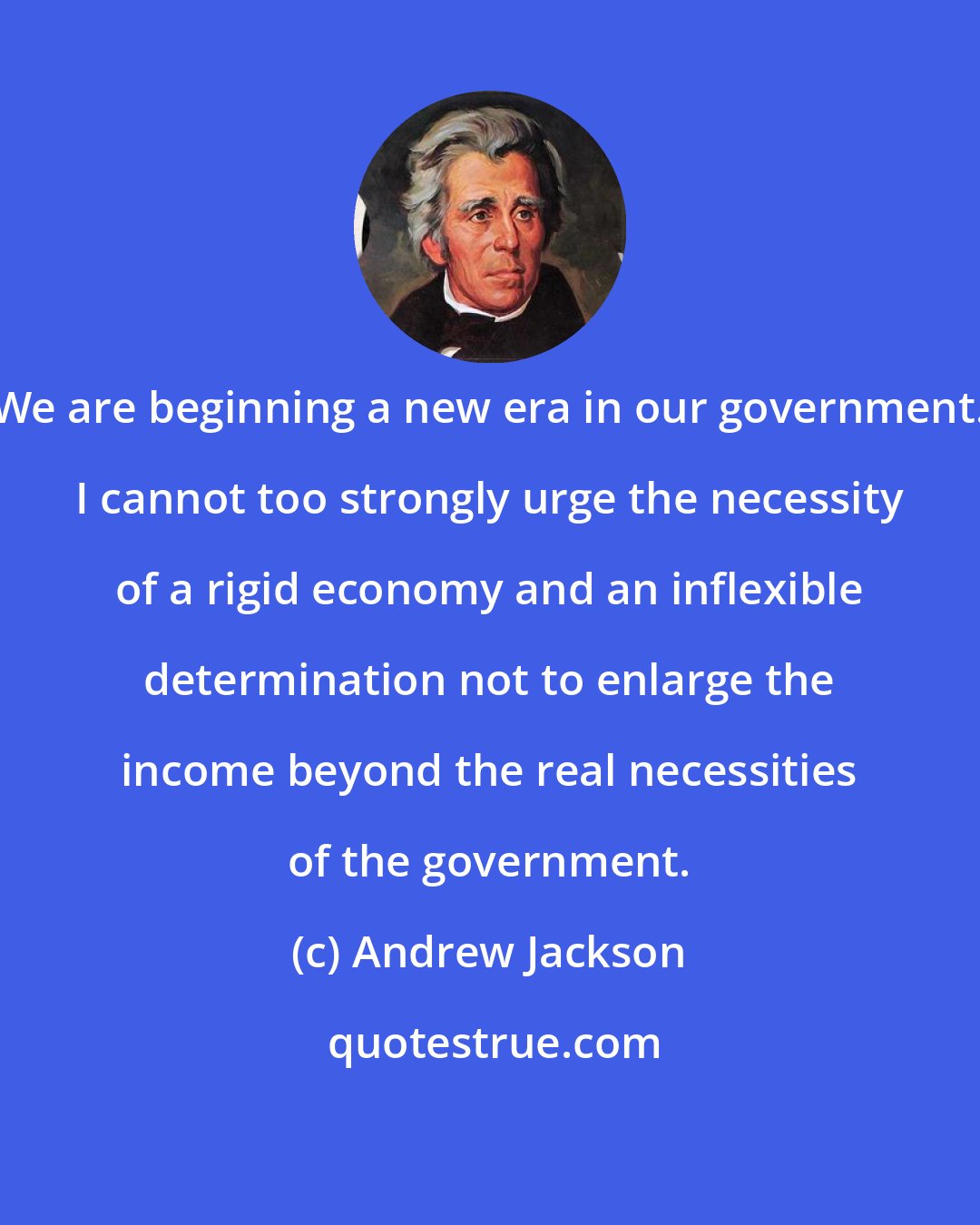 Andrew Jackson: We are beginning a new era in our government. I cannot too strongly urge the necessity of a rigid economy and an inflexible determination not to enlarge the income beyond the real necessities of the government.