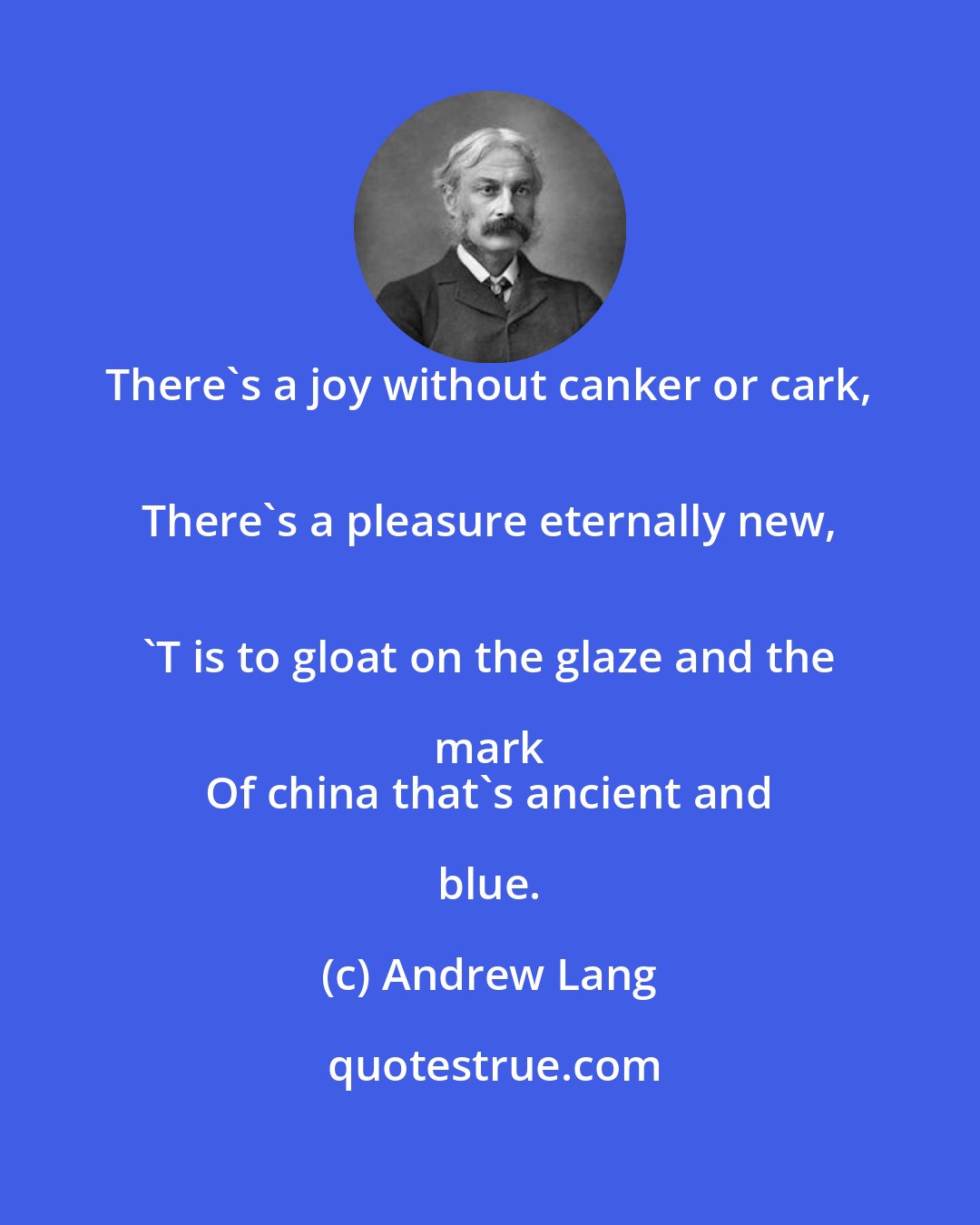 Andrew Lang: There's a joy without canker or cark, 
 There's a pleasure eternally new, 
 'T is to gloat on the glaze and the mark 
 Of china that's ancient and blue.