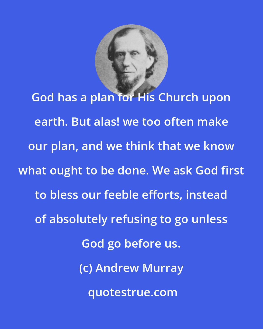 Andrew Murray: God has a plan for His Church upon earth. But alas! we too often make our plan, and we think that we know what ought to be done. We ask God first to bless our feeble efforts, instead of absolutely refusing to go unless God go before us.