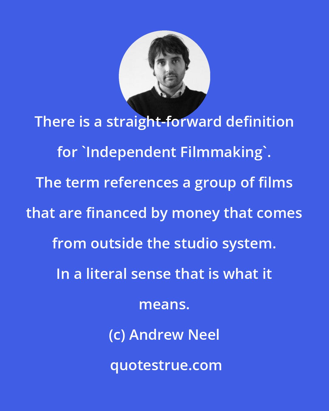 Andrew Neel: There is a straight-forward definition for 'Independent Filmmaking'. The term references a group of films that are financed by money that comes from outside the studio system. In a literal sense that is what it means.
