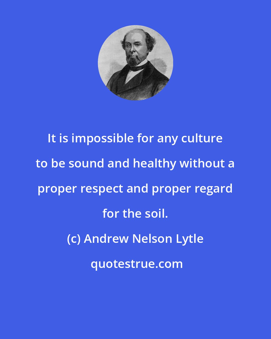 Andrew Nelson Lytle: It is impossible for any culture to be sound and healthy without a proper respect and proper regard for the soil.