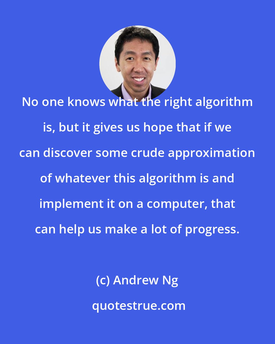 Andrew Ng: No one knows what the right algorithm is, but it gives us hope that if we can discover some crude approximation of whatever this algorithm is and implement it on a computer, that can help us make a lot of progress.