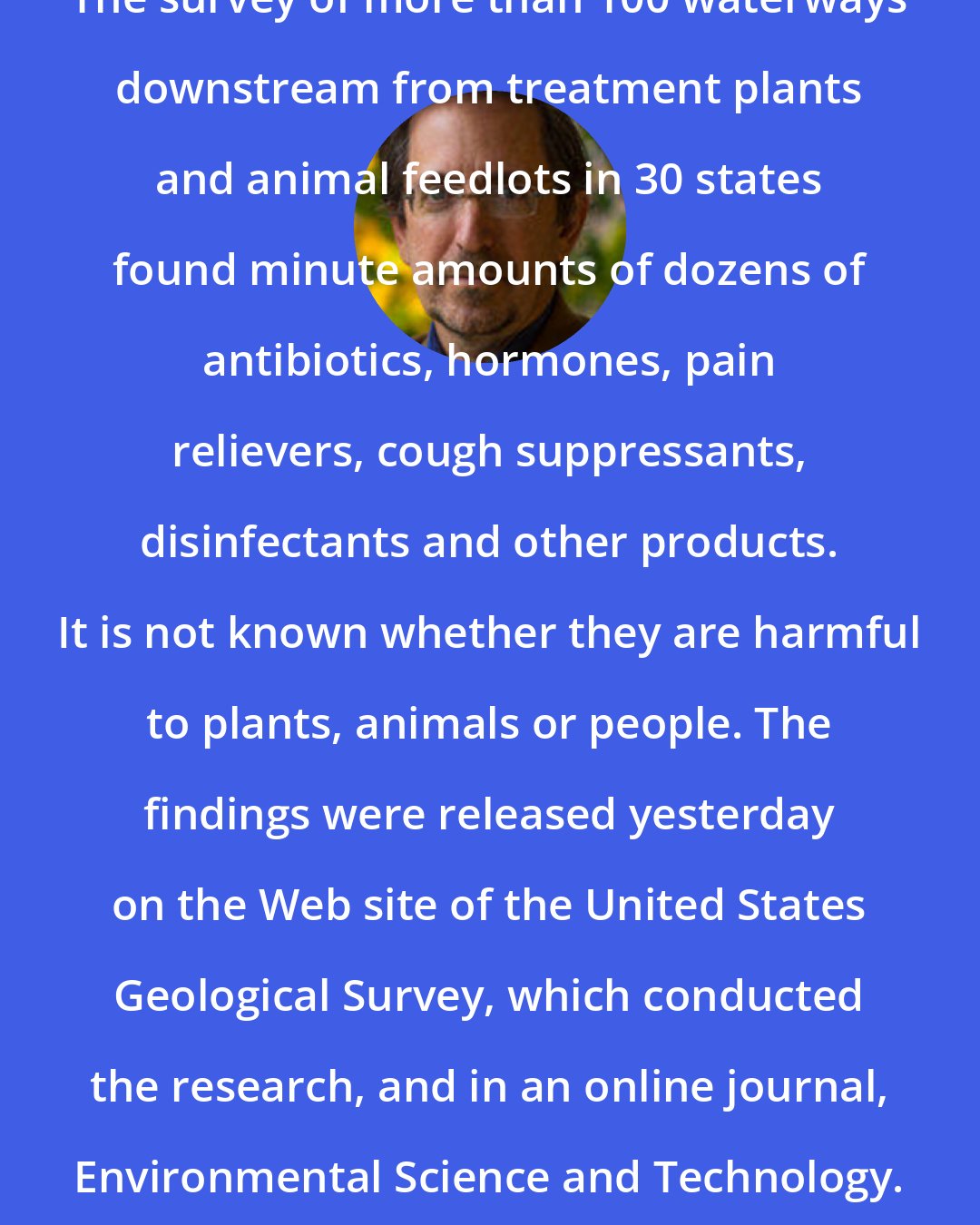 Andrew Revkin: The survey of more than 100 waterways downstream from treatment plants and animal feedlots in 30 states found minute amounts of dozens of antibiotics, hormones, pain relievers, cough suppressants, disinfectants and other products. It is not known whether they are harmful to plants, animals or people. The findings were released yesterday on the Web site of the United States Geological Survey, which conducted the research, and in an online journal, Environmental Science and Technology.