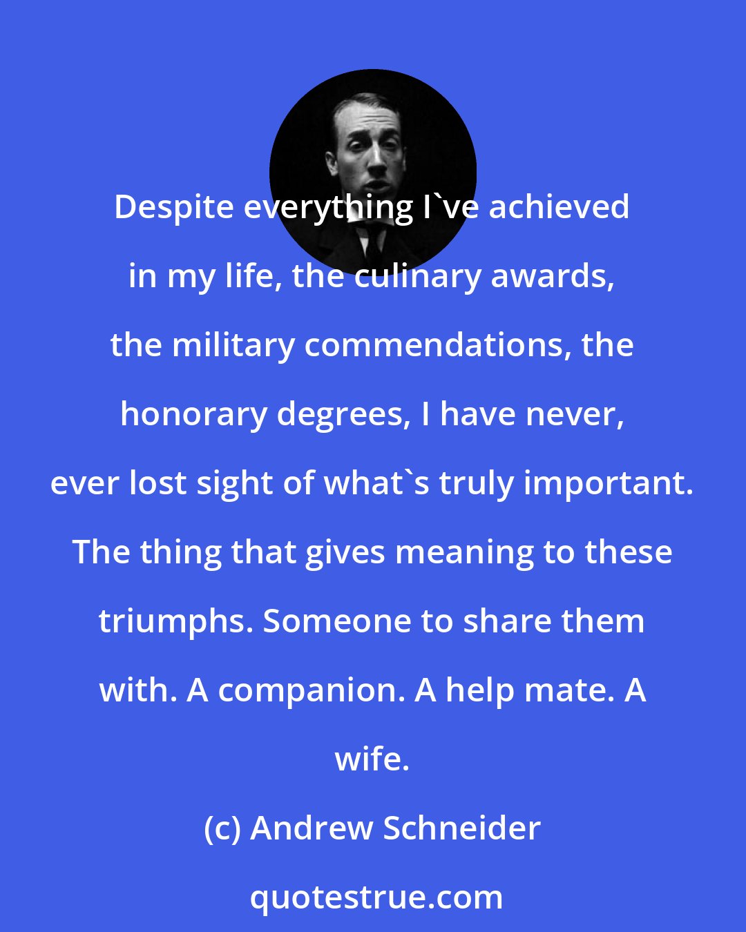 Andrew Schneider: Despite everything I've achieved in my life, the culinary awards, the military commendations, the honorary degrees, I have never, ever lost sight of what's truly important. The thing that gives meaning to these triumphs. Someone to share them with. A companion. A help mate. A wife.