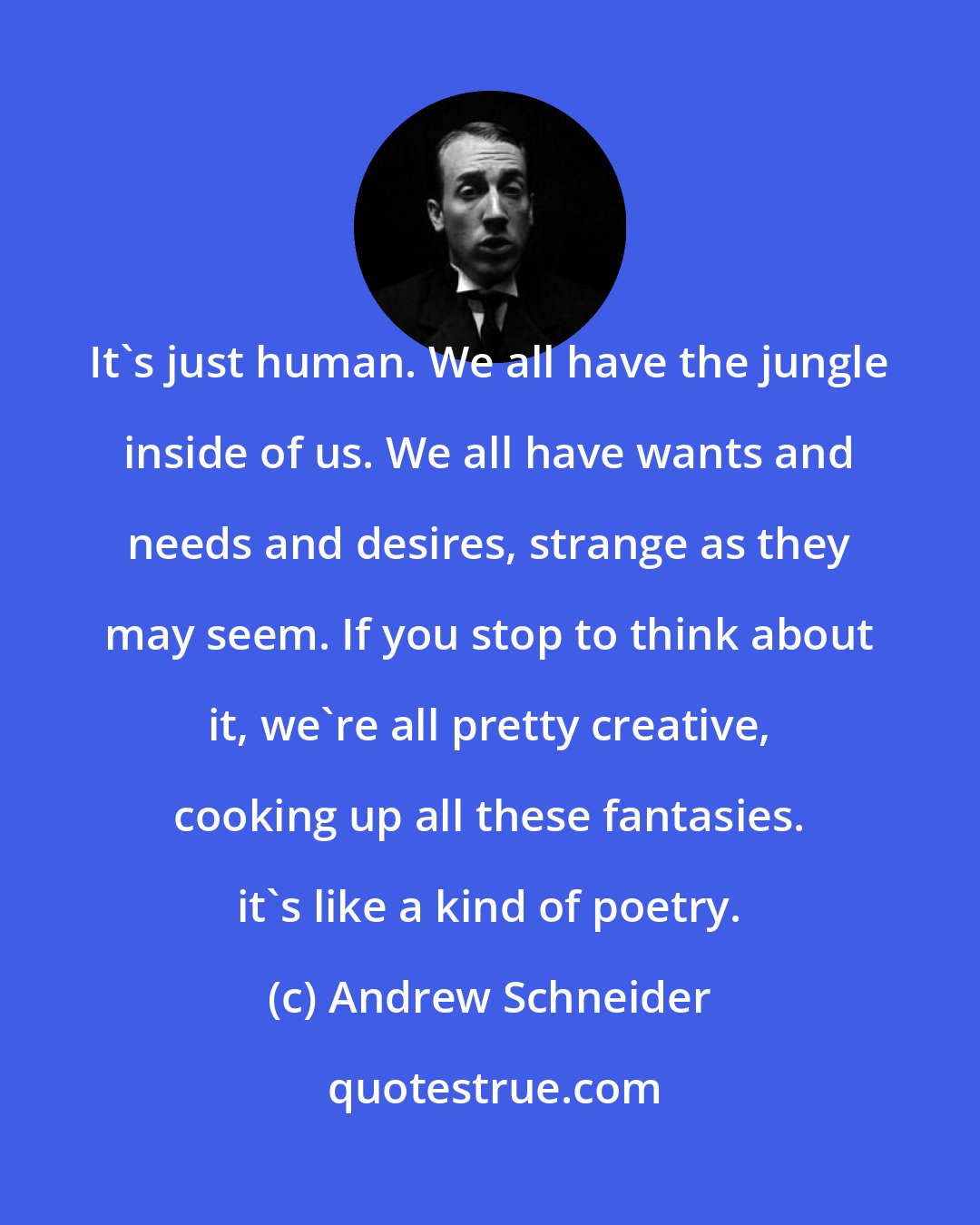 Andrew Schneider: It's just human. We all have the jungle inside of us. We all have wants and needs and desires, strange as they may seem. If you stop to think about it, we're all pretty creative, cooking up all these fantasies. it's like a kind of poetry.