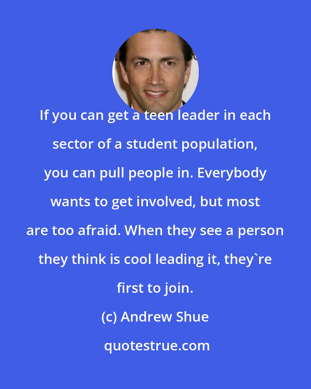 Andrew Shue: If you can get a teen leader in each sector of a student population, you can pull people in. Everybody wants to get involved, but most are too afraid. When they see a person they think is cool leading it, they're first to join.