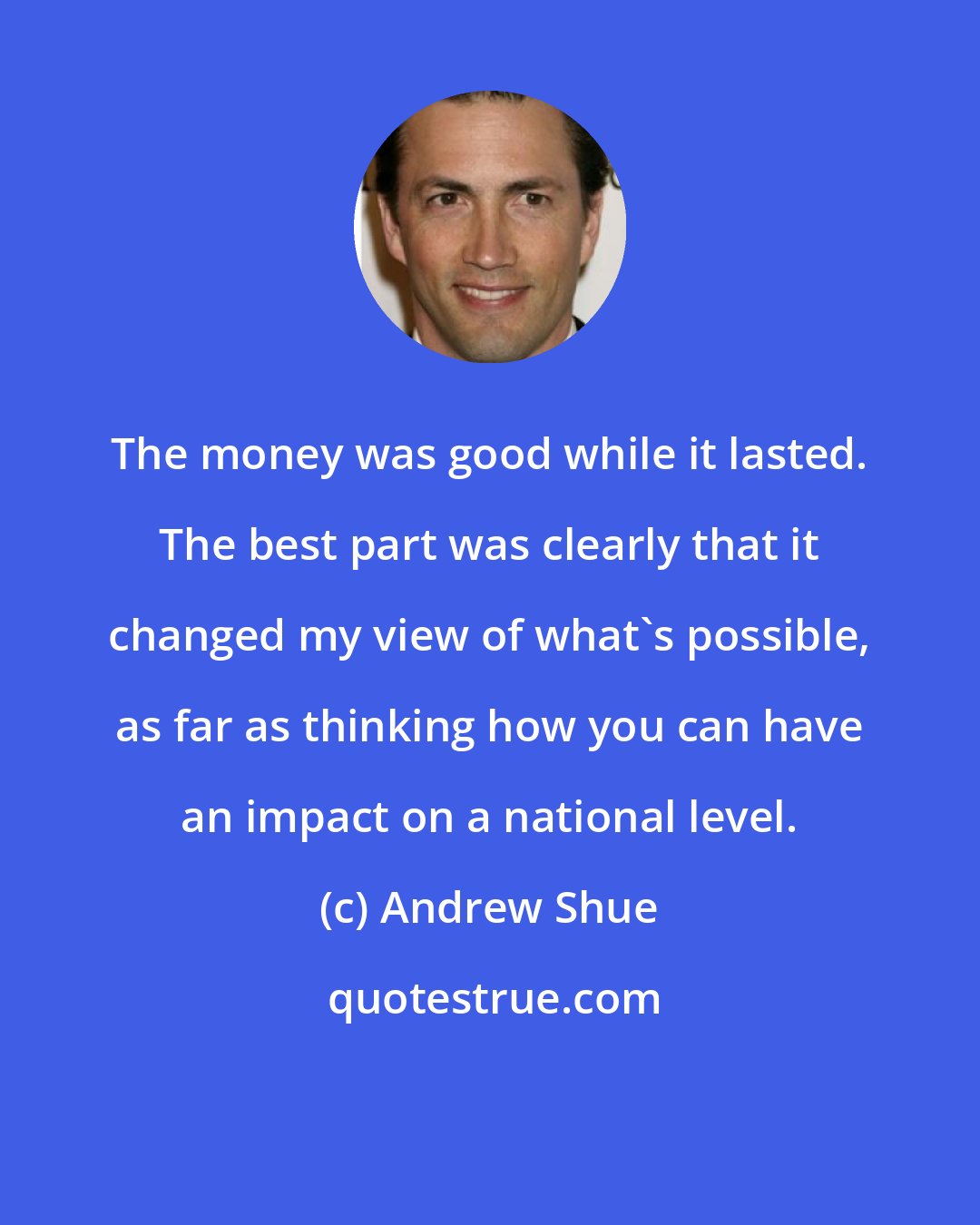 Andrew Shue: The money was good while it lasted. The best part was clearly that it changed my view of what's possible, as far as thinking how you can have an impact on a national level.