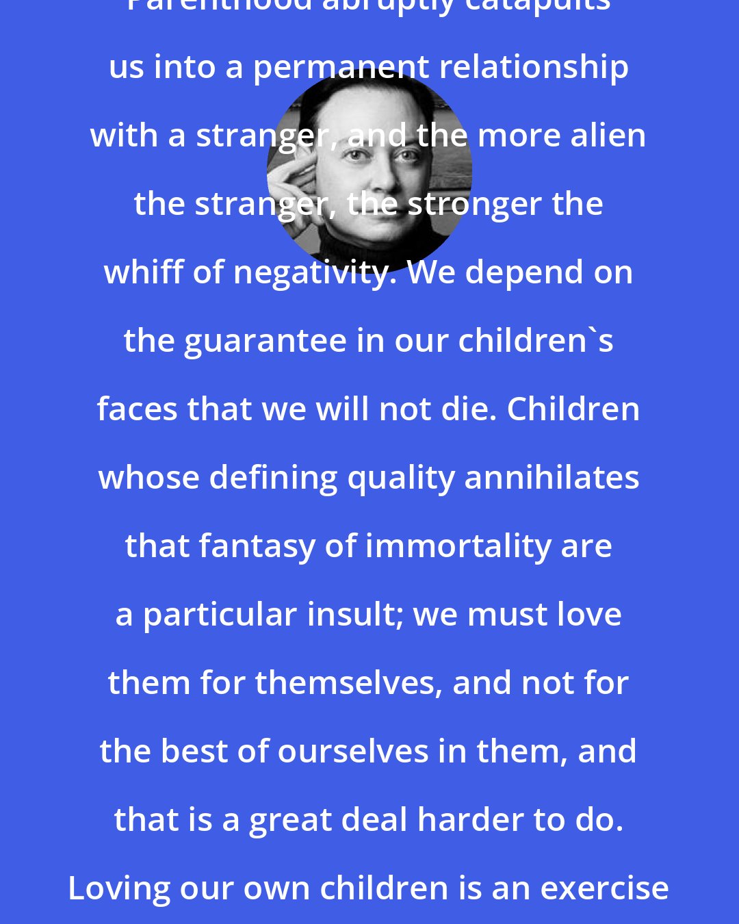 Andrew Solomon: Parenthood abruptly catapults us into a permanent relationship with a stranger, and the more alien the stranger, the stronger the whiff of negativity. We depend on the guarantee in our children's faces that we will not die. Children whose defining quality annihilates that fantasy of immortality are a particular insult; we must love them for themselves, and not for the best of ourselves in them, and that is a great deal harder to do. Loving our own children is an exercise for the imagination.