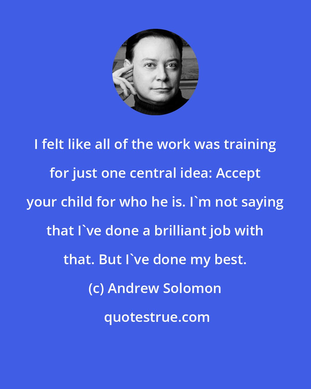 Andrew Solomon: I felt like all of the work was training for just one central idea: Accept your child for who he is. I'm not saying that I've done a brilliant job with that. But I've done my best.