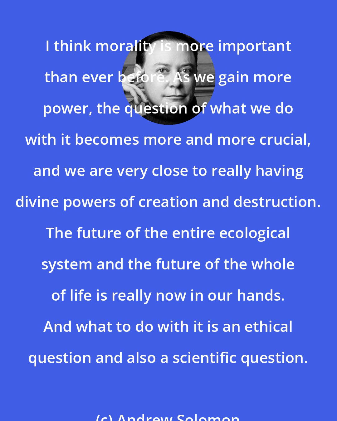 Andrew Solomon: I think morality is more important than ever before. As we gain more power, the question of what we do with it becomes more and more crucial, and we are very close to really having divine powers of creation and destruction. The future of the entire ecological system and the future of the whole of life is really now in our hands. And what to do with it is an ethical question and also a scientific question.